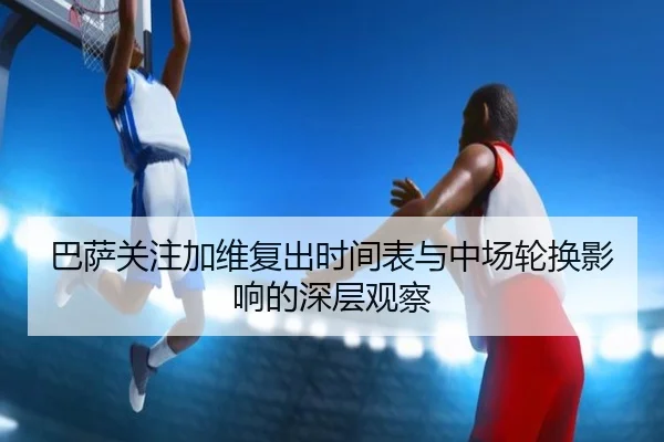 巴萨关注加维复出时间表与中场轮换影响的深层观察
