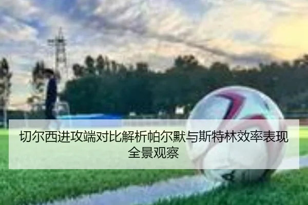 切尔西进攻端对比解析帕尔默与斯特林效率表现全景观察