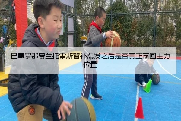 巴塞罗那费兰托雷斯替补爆发之后是否真正赢回主力位置 | kaiyun