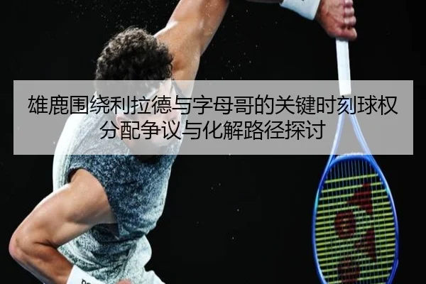 雄鹿围绕利拉德与字母哥的关键时刻球权分配争议与化解路径探讨 - kaiyun