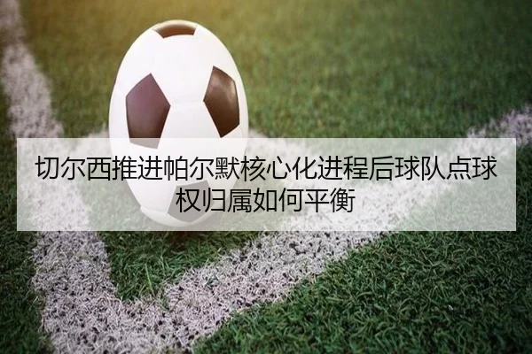 切尔西推进帕尔默核心化进程后球队点球权归属如何平衡