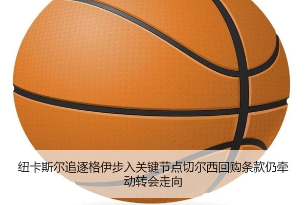 纽卡斯尔追逐格伊步入关键节点切尔西回购条款仍牵动转会走向