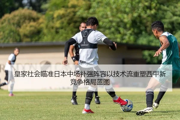 皇家社会瞄准日本中场补强阵容以技术流重塑西甲新竞争格局蓝图